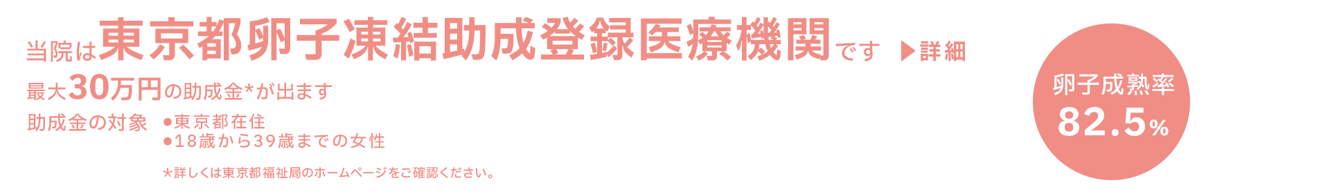 当院は東京都卵子凍結助成登録医療機関です 『卵子成熟率:82.5%』最大30万円の助成金*が出ます 助成金の対象:・東京都在住 ・18歳から39歳までの女性 *詳しくは東京都福祉局のホームページをご確認ください。